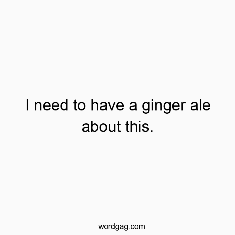 I need to have a ginger ale about this.