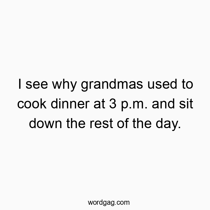 I see why grandmas used to cook dinner at 3 p.m. and sit down the rest of the day.
