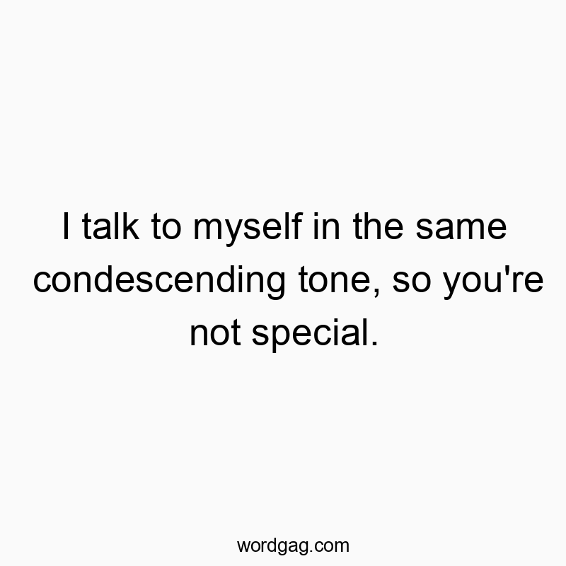 I talk to myself in the same condescending tone, so you’re not special.