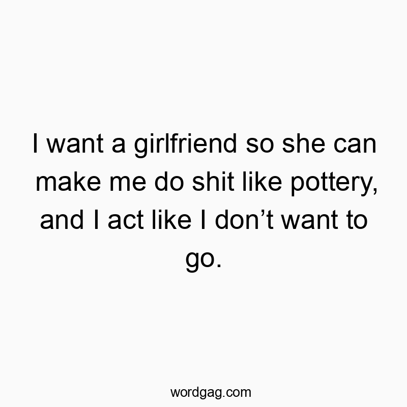 I want a girlfriend so she can make me do shit like pottery, and I act like I donβt want to go.