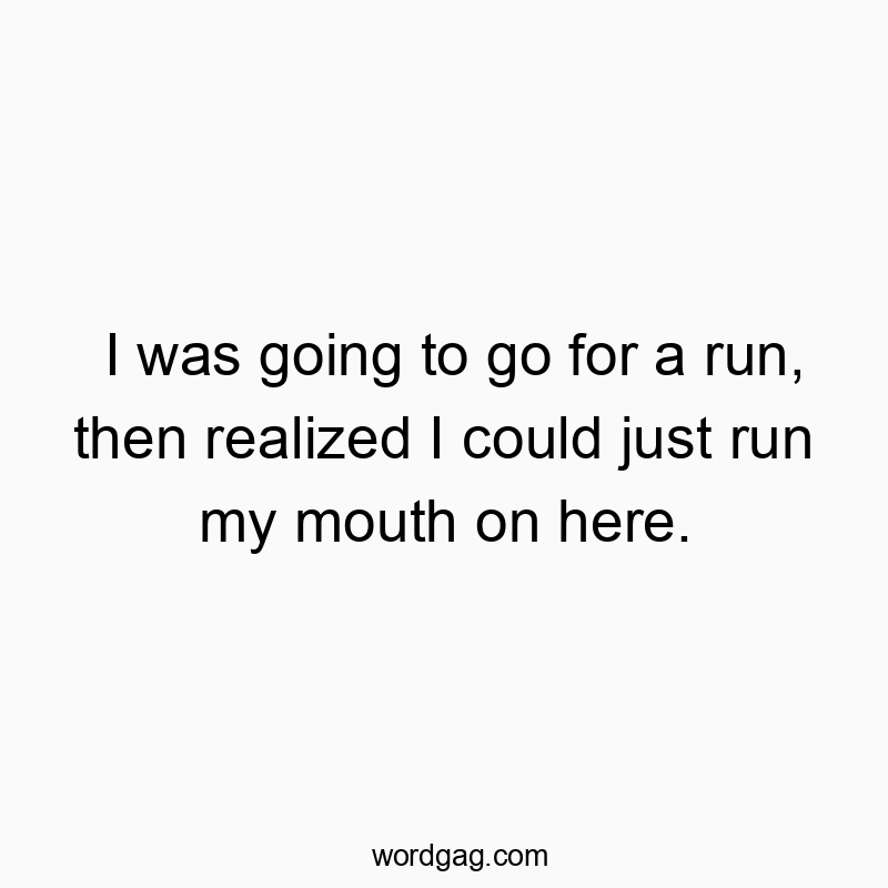 I was going to go for a run, then realized I could just run my mouth on here.