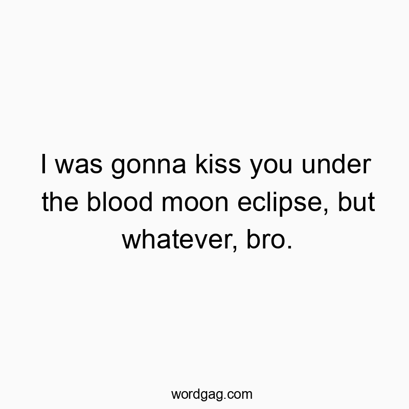 I was gonna kiss you under the blood moon eclipse, but whatever, bro.