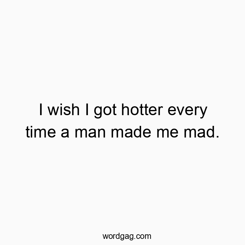 I wish I got hotter every time a man made me mad.