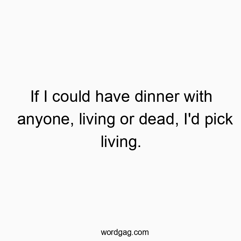 If I could have dinner with anyone, living or dead, I’d pick living.