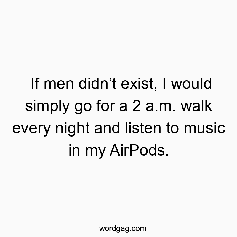 If men didn’t exist, I would simply go for a 2 a.m. walk every night and listen to music in my AirPods.
