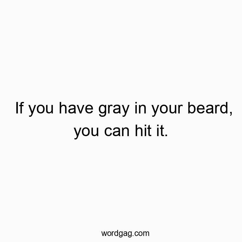 If you have gray in your beard, you can hit it.