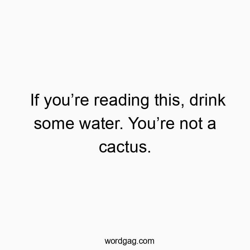 If you’re reading this, drink some water. You’re not a cactus.