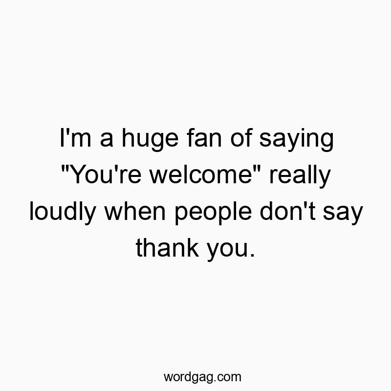 I’m a huge fan of saying “You’re welcome” really loudly when people don’t say thank you.