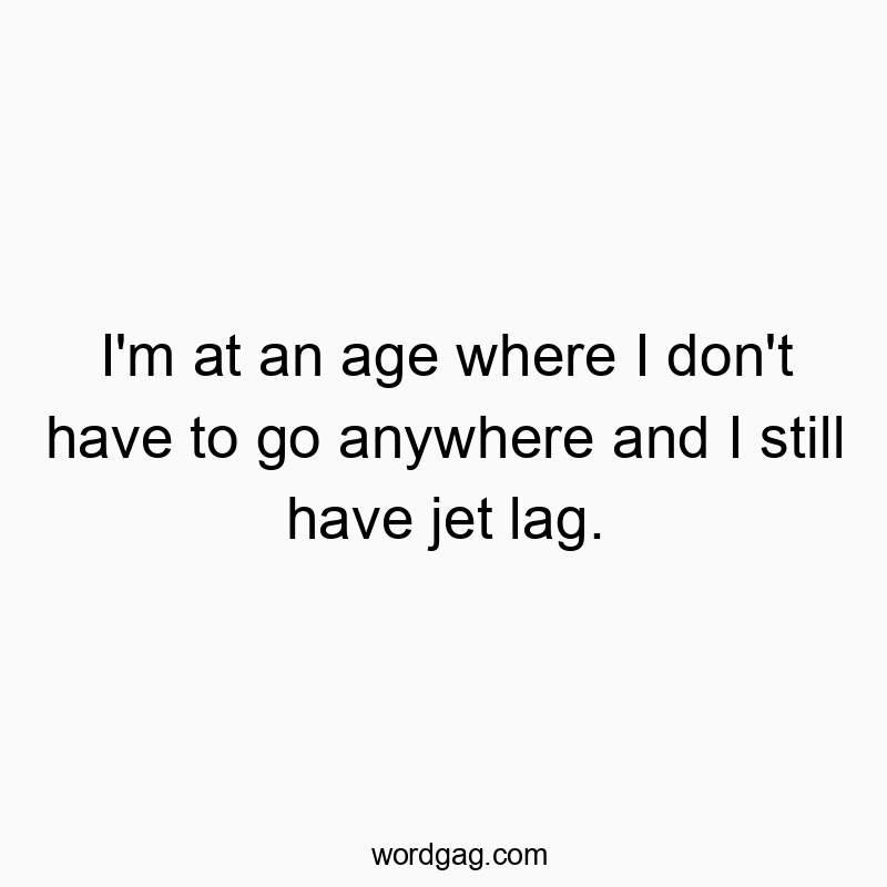 I’m at an age where I don’t have to go anywhere and I still have jet lag.