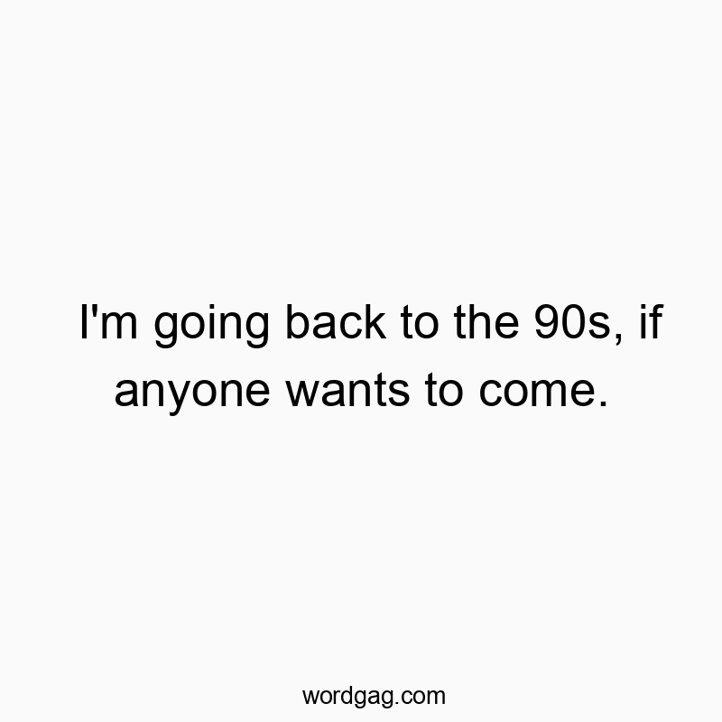 I’m going back to the 90s, if anyone wants to come.