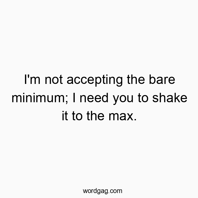 I’m not accepting the bare minimum; I need you to shake it to the max.