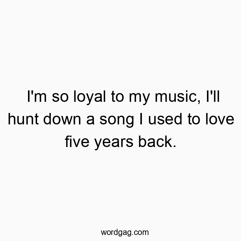 I’m so loyal to my music, I’ll hunt down a song I used to love five years back.