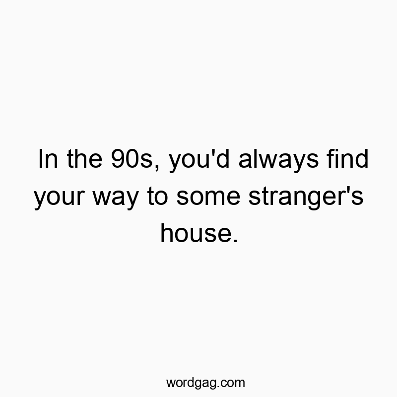 In the 90s, you’d always find your way to some stranger’s house.