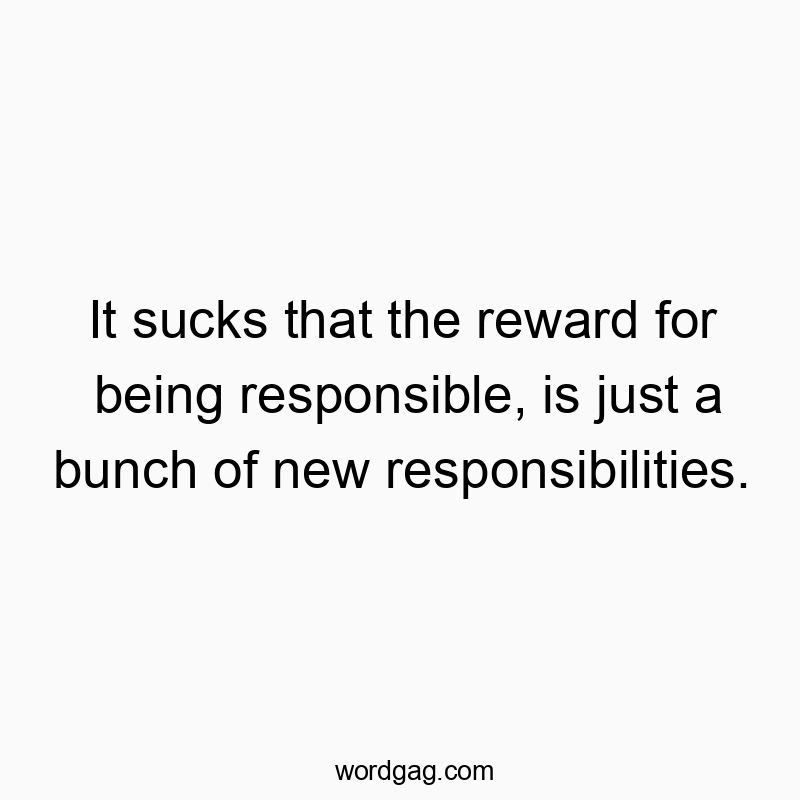 It sucks that the reward for being responsible, is just a bunch of new responsibilities.