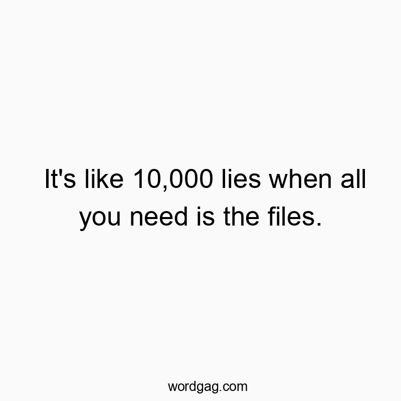 It’s like 10,000 lies when all you need is the files.