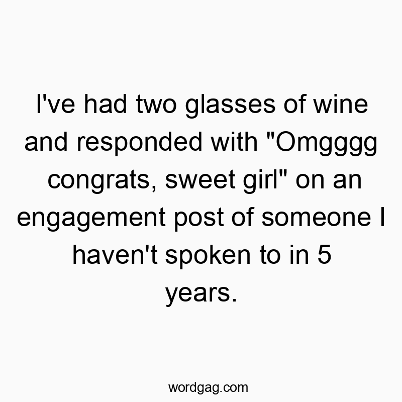 I’ve had two glasses of wine and responded with “Omgggg congrats, sweet girl” on an engagement post of someone I haven’t spoken to in 5 years.