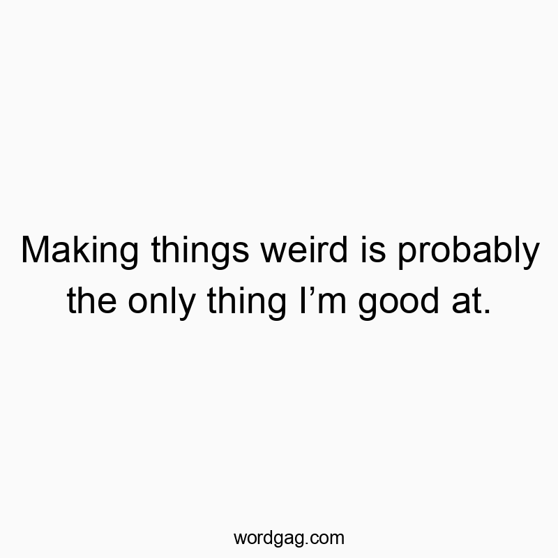 Making things weird is probably the only thing I’m good at.
