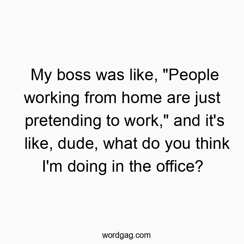 My boss was like, “People working from home are just pretending to work,” and it’s like, dude, what do you think I’m doing in the office?