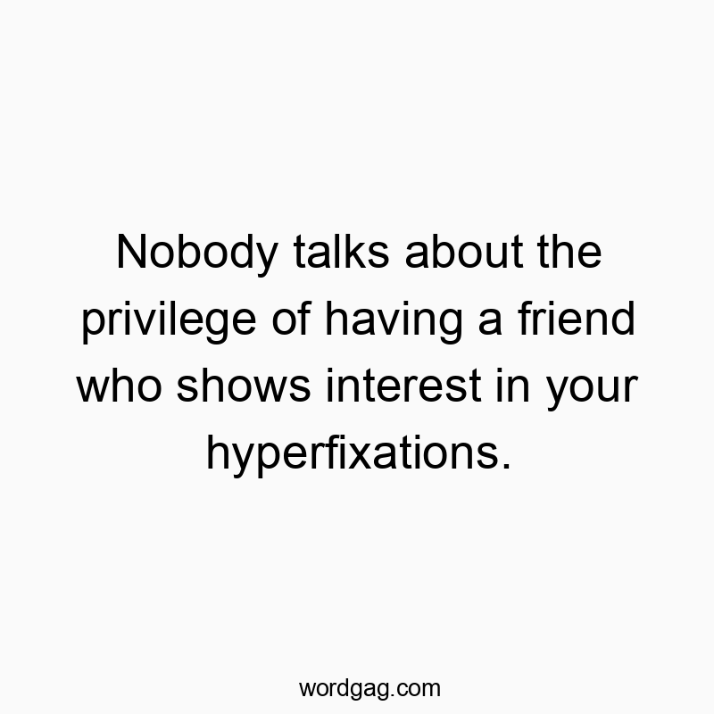 Nobody talks about the privilege of having a friend who shows interest in your hyperfixations.