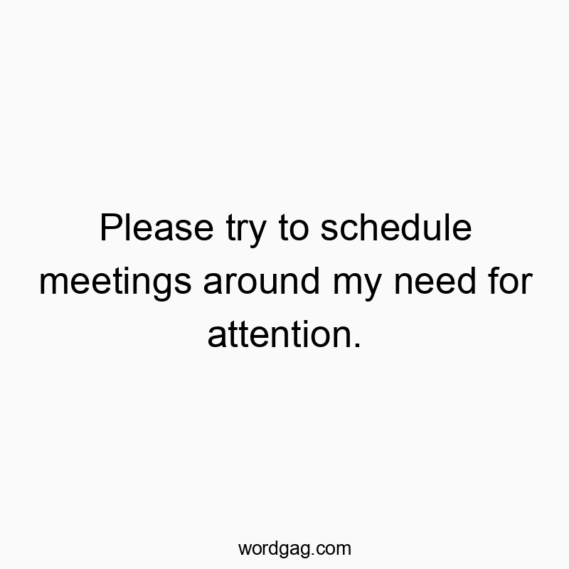 Please try to schedule meetings around my need for attention.
