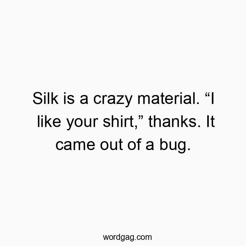Silk is a crazy material. “I like your shirt,” thanks. It came out of a bug.