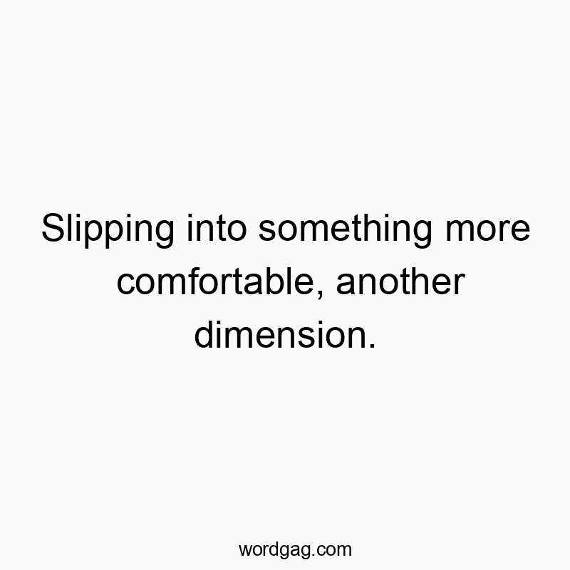 Slipping into something more comfortable, another dimension.