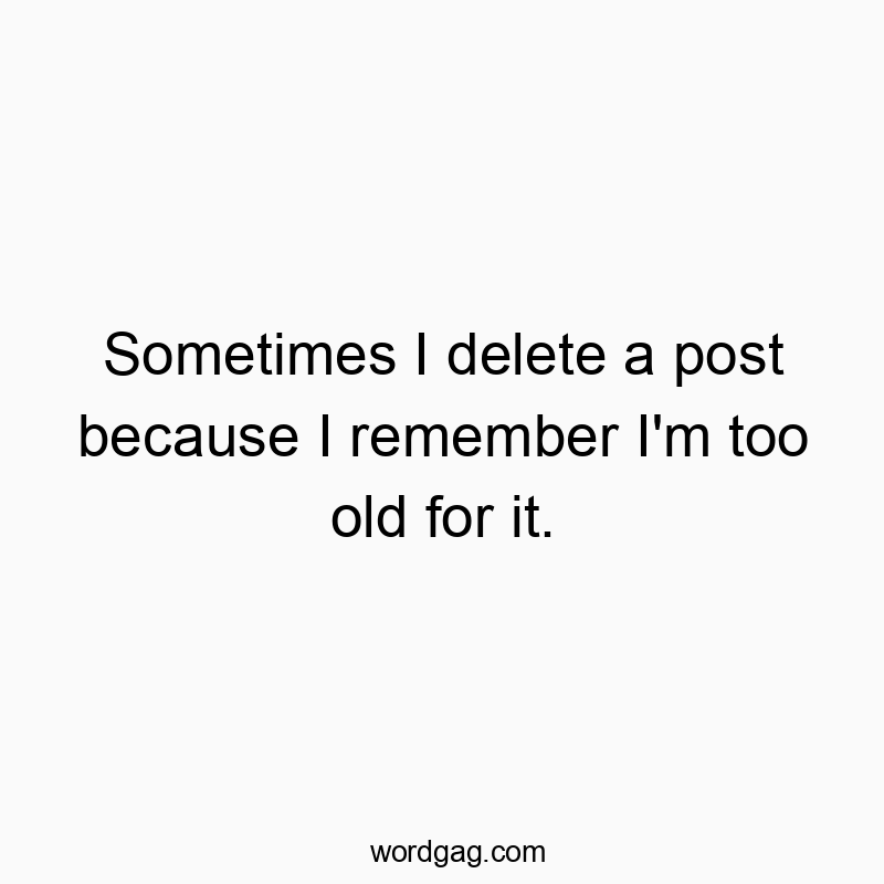 Sometimes I delete a post because I remember I’m too old for it.