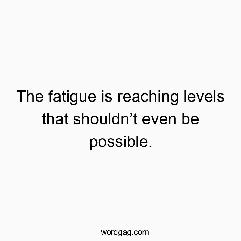 The fatigue is reaching levels that shouldn’t even be possible.