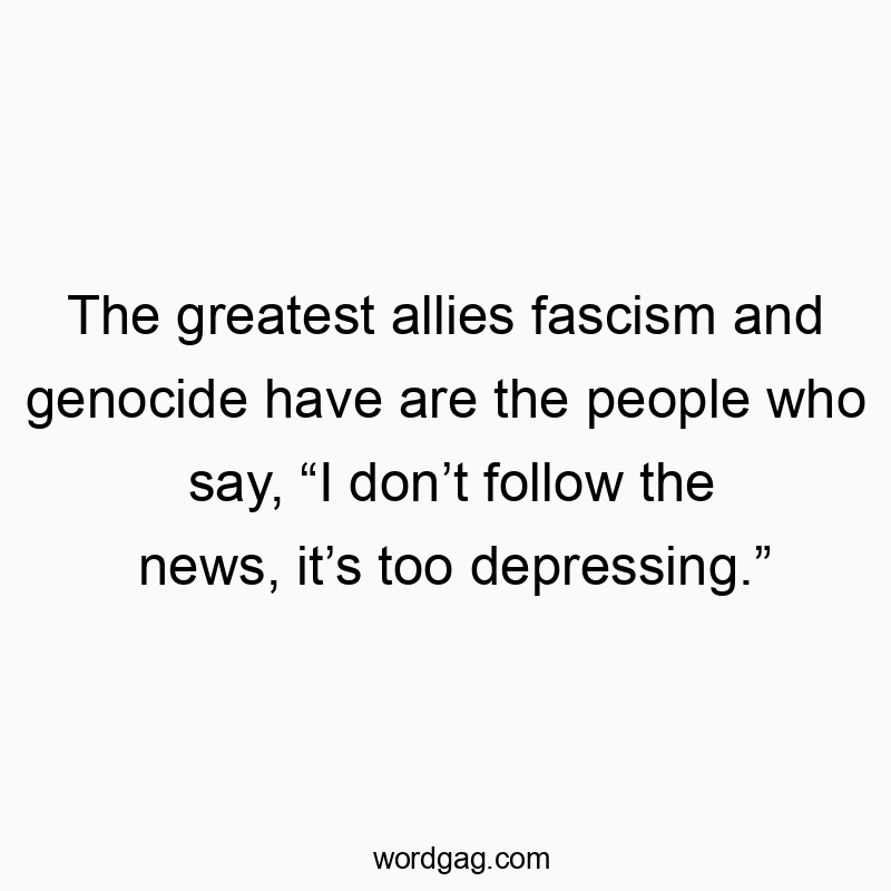 The greatest allies fascism and genocide have are the people who say, “I don’t follow the news, it’s too depressing.”