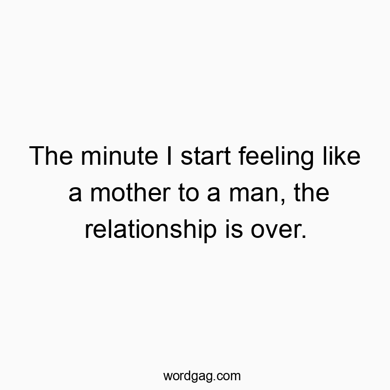 The minute I start feeling like a mother to a man, the relationship is over.