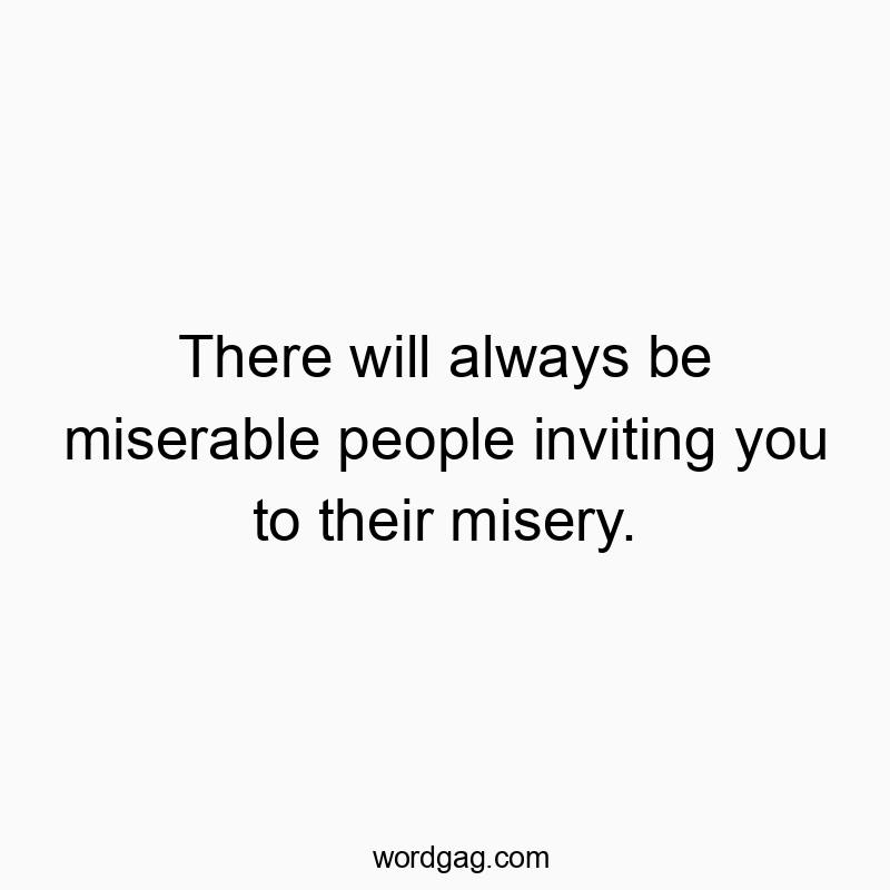 There will always be miserable people inviting you to their misery.