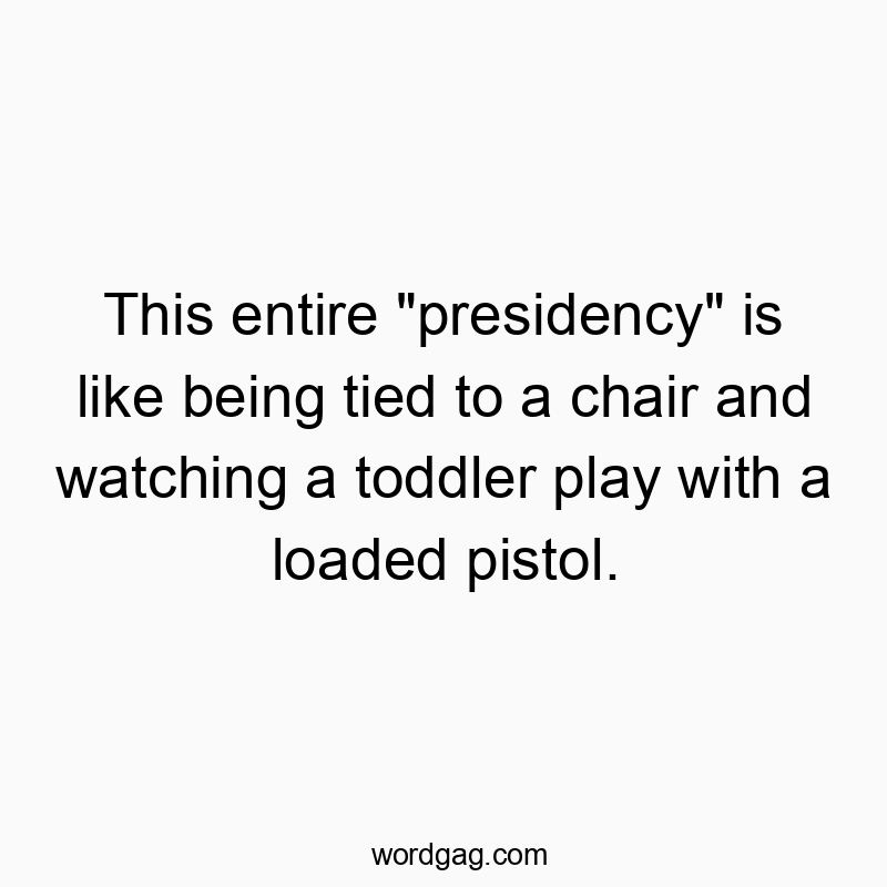 This entire “presidency” is like being tied to a chair and watching a toddler play with a loaded pistol.
