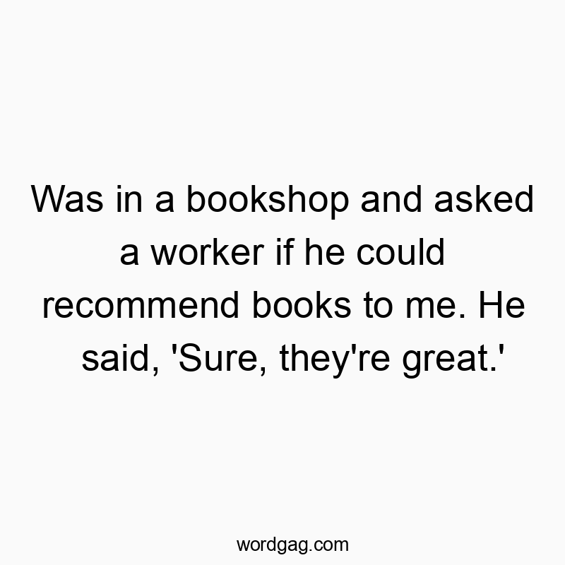 Was in a bookshop and asked a worker if he could recommend books to me. He said, ‘Sure, they’re great.’
