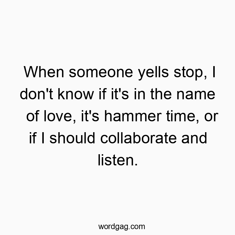 When someone yells stop, I don’t know if it’s in the name of love, it’s hammer time, or if I should collaborate and listen.