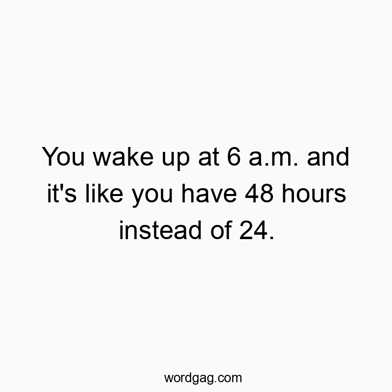 You wake up at 6 a.m. and it’s like you have 48 hours instead of 24.