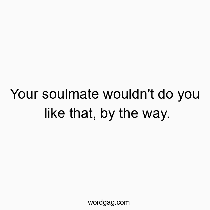 Your soulmate wouldn’t do you like that, by the way.