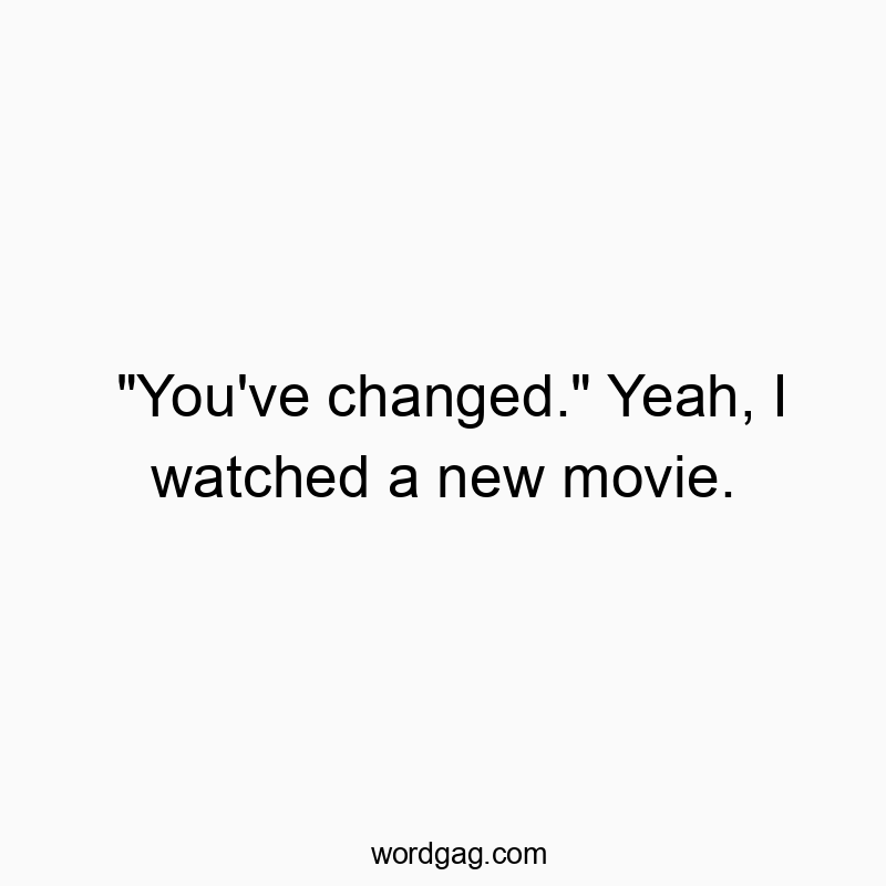 “You’ve changed.” Yeah, I watched a new movie.