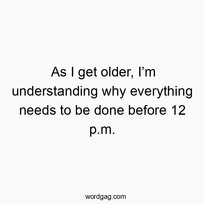 As I get older, I’m understanding why everything needs to be done before 12 p.m.