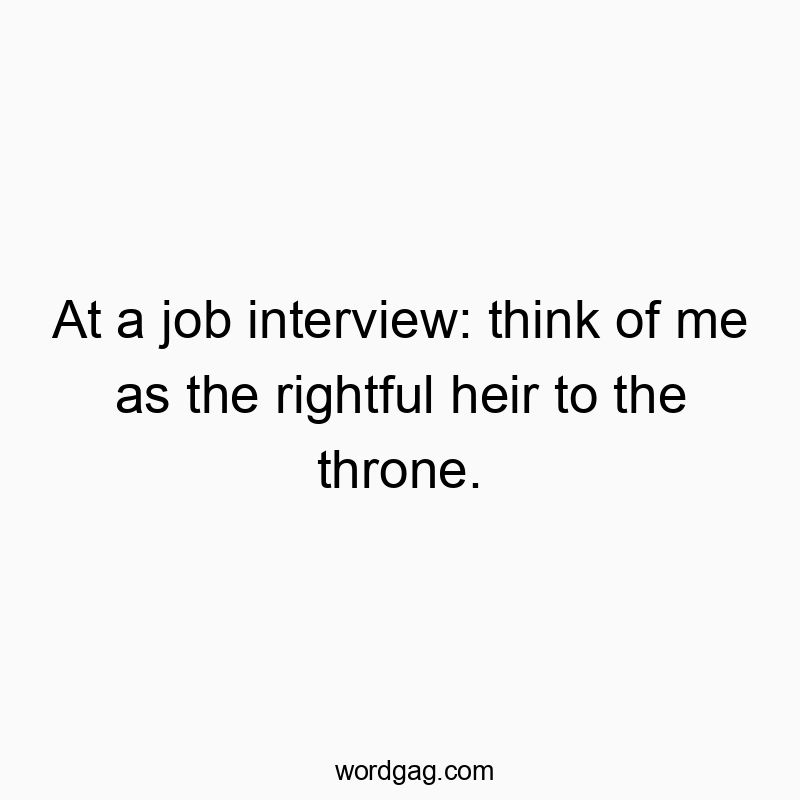 At a job interview: think of me as the rightful heir to the throne.