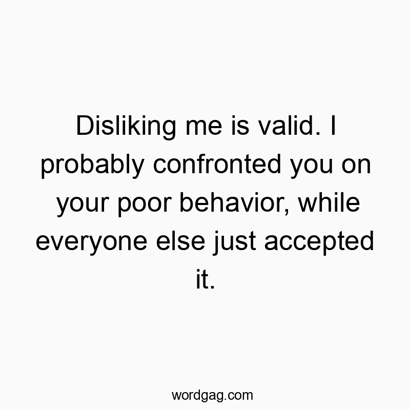 Disliking me is valid. I probably confronted you on your poor behavior, while everyone else just accepted it.