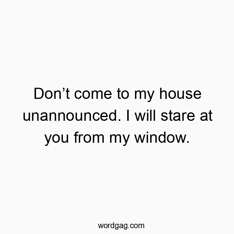 Don’t come to my house unannounced. I will stare at you from my window.