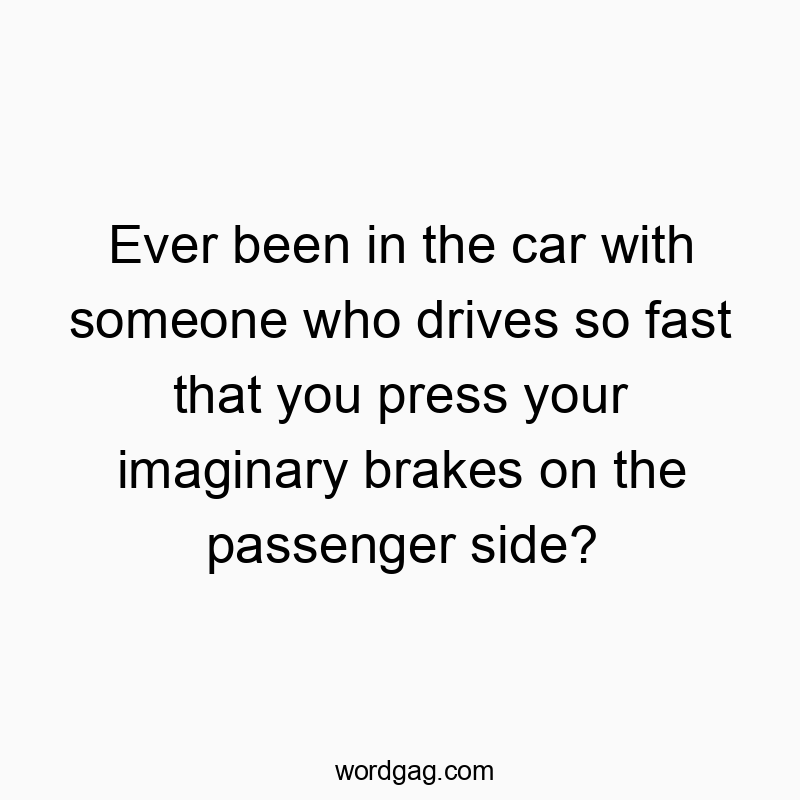 Ever been in the car with someone who drives so fast that you press your imaginary brakes on the passenger side?