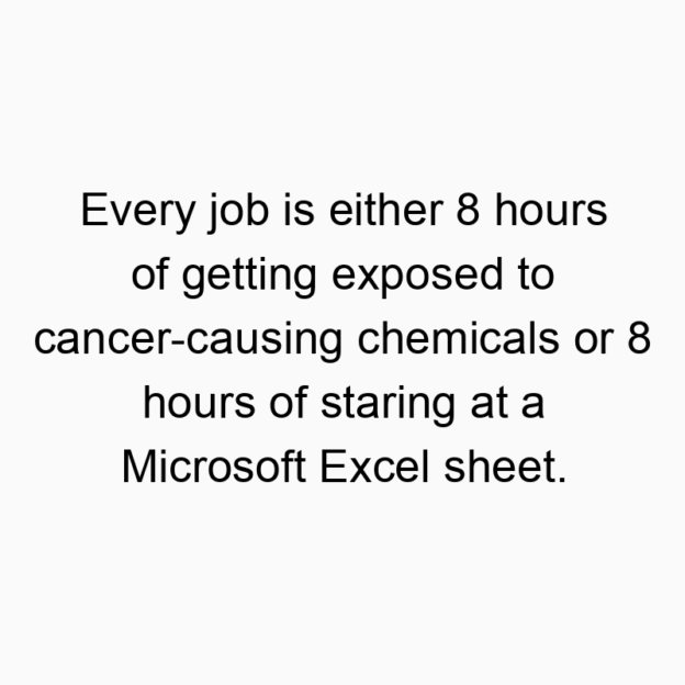 12918 Funny humor quotes - Every job is either 8 hours of getting exposed to cancer-causing chemicals or 8 hours of staring at a Microsoft Excel sheet.
