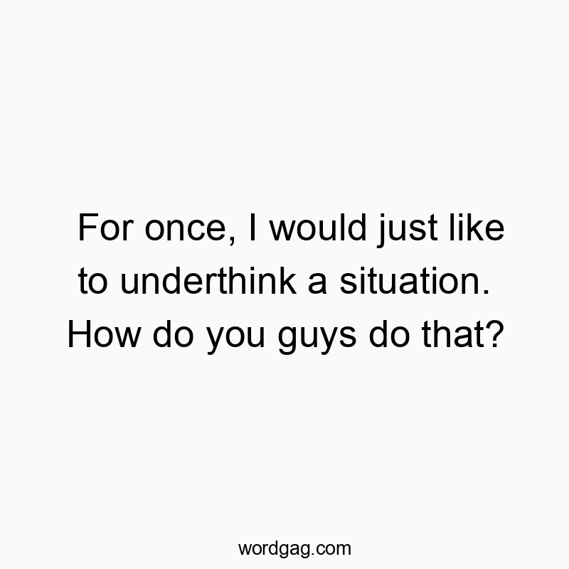 For once, I would just like to underthink a situation. How do you guys do that?
