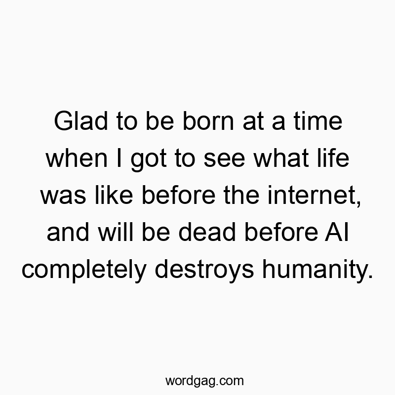 560 Funny technology quotes - Glad to be born at a time when I got to see what life was like before the internet, and will be dead before AI completely destroys humanity.