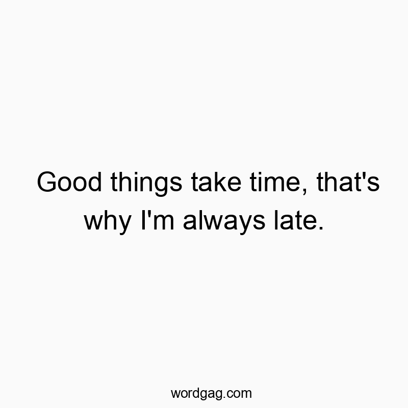 Good things take time, that’s why I’m always late.