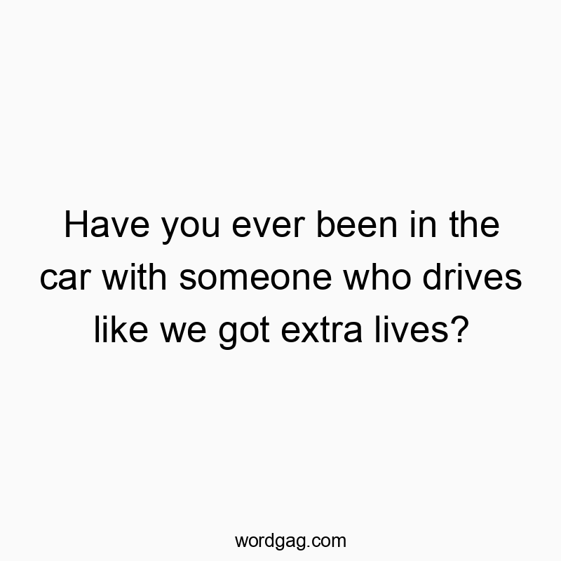 Have you ever been in the car with someone who drives like we got extra lives?