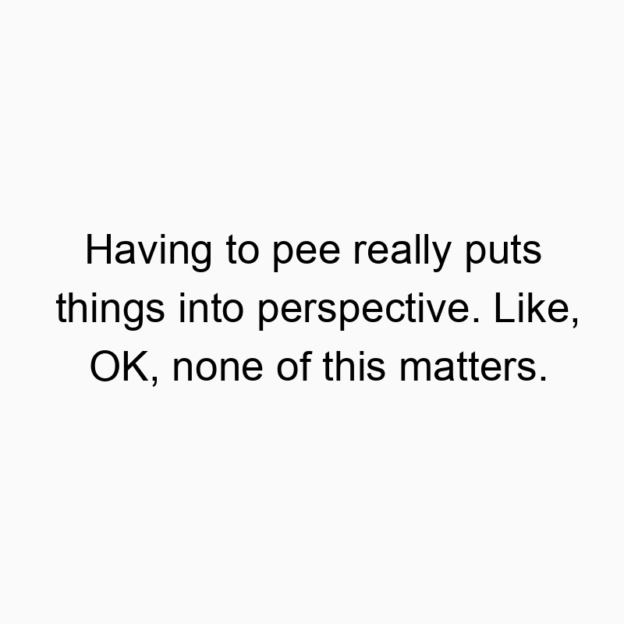 Having to pee really puts things into perspective. Like, OK…
