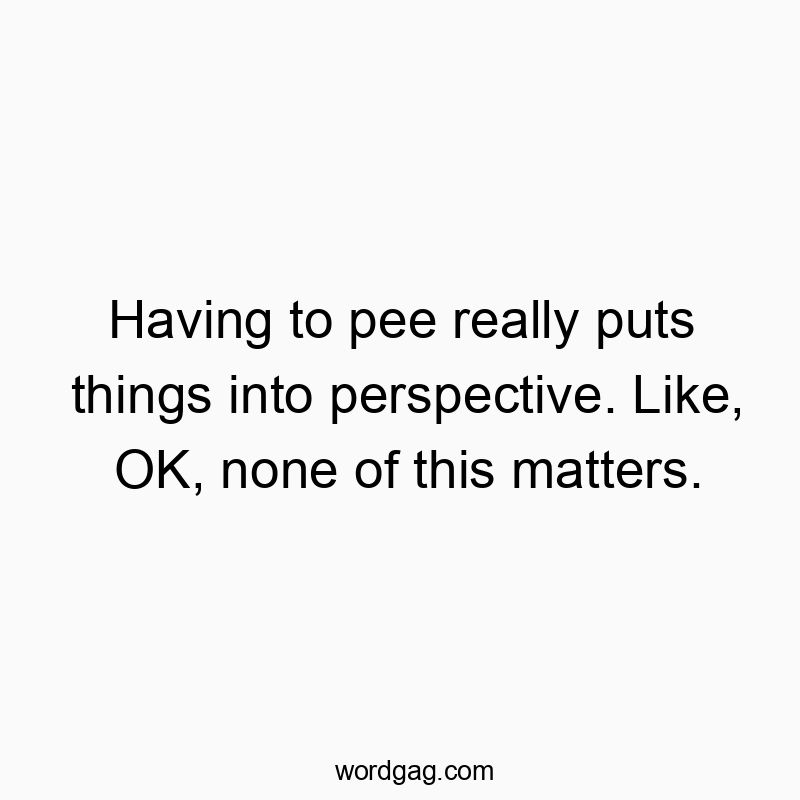 Having to pee really puts things into perspective. Like, OK, none of this matters.