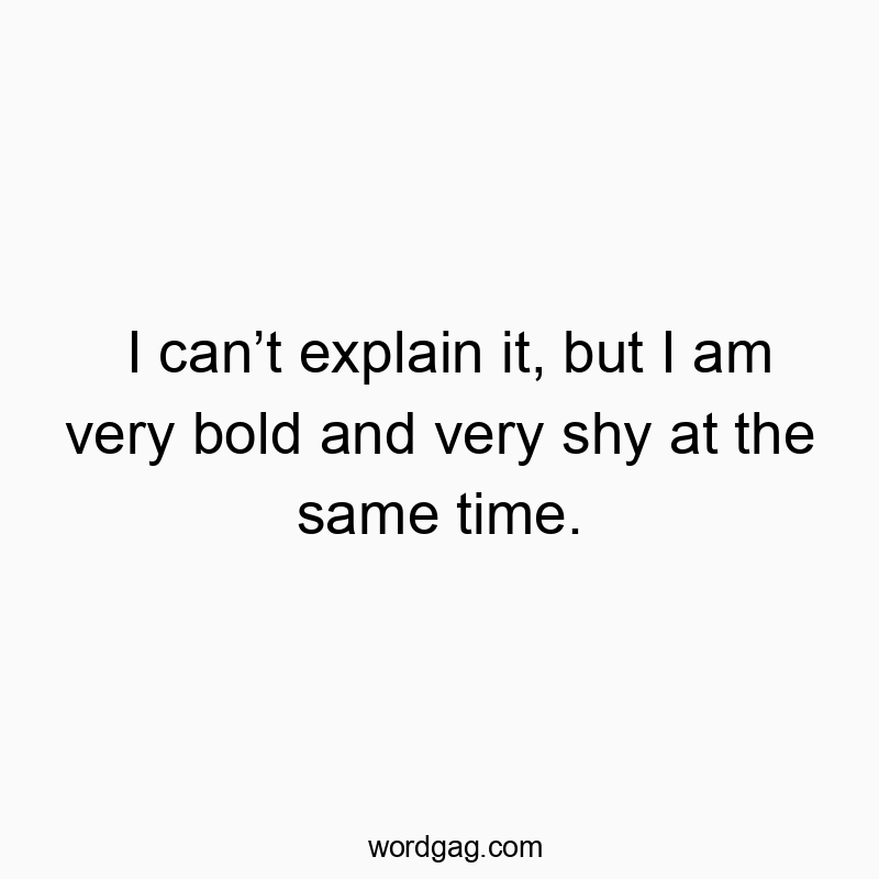 I can’t explain it, but I am very bold and very shy at the same time.